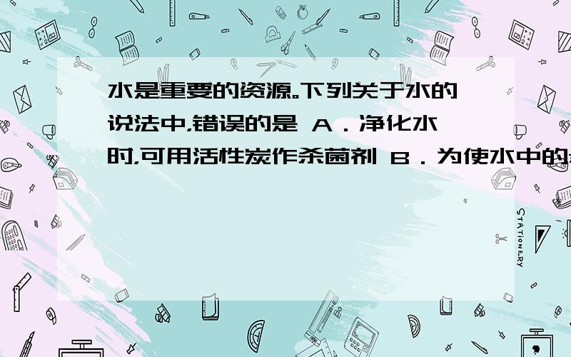 水是重要的资源。下列关于水的说法中，错误的是 A．净化水时，可用活性炭作杀菌剂 B．为使水中的悬浮杂质沉降，可在水中加入