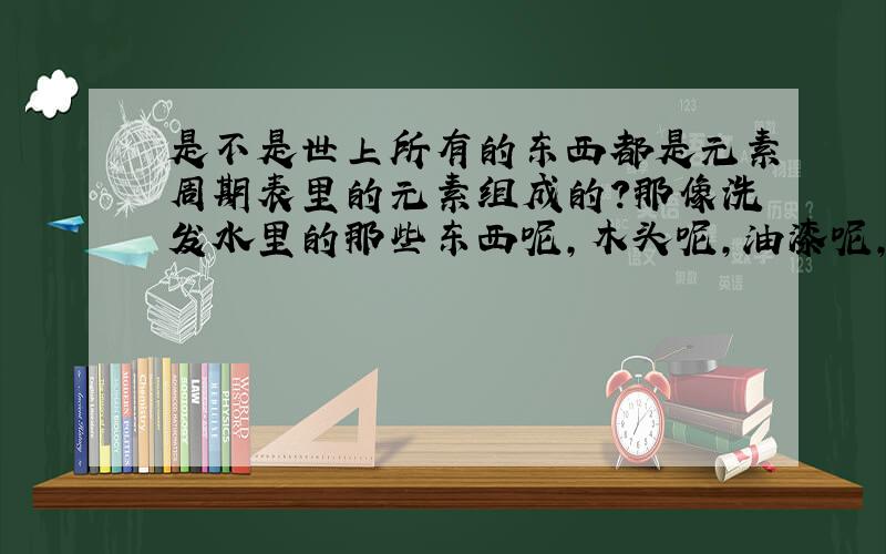 是不是世上所有的东西都是元素周期表里的元素组成的?那像洗发水里的那些东西呢,木头呢,油漆呢,脂肪呢?……都是元素周期表里