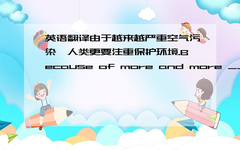 英语翻译由于越来越严重空气污染,人类更要注重保护环境.Because of more and more ______ a