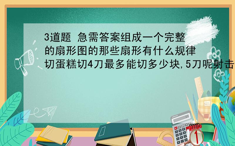 3道题 急需答案组成一个完整的扇形图的那些扇形有什么规律切蛋糕切4刀最多能切多少块,5刀呢射击比赛1环面积是10环的多少