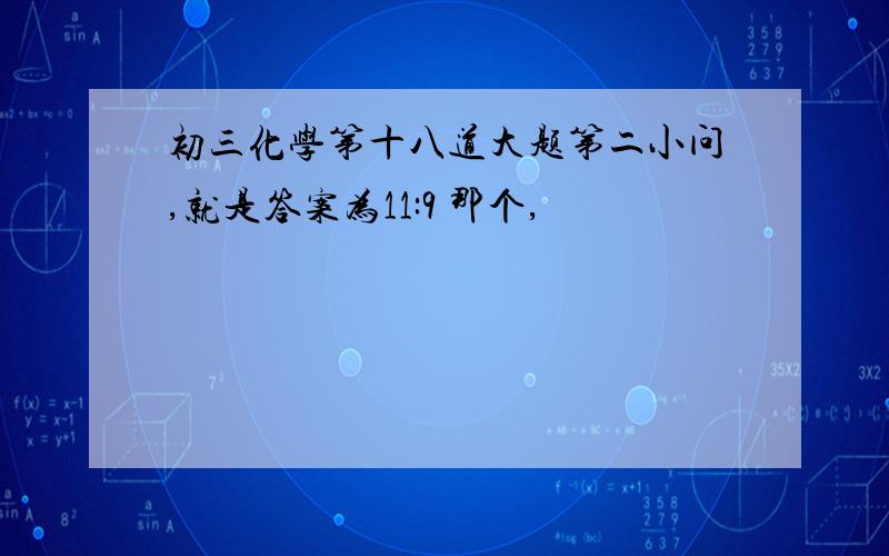 初三化学第十八道大题第二小问,就是答案为11:9 那个,