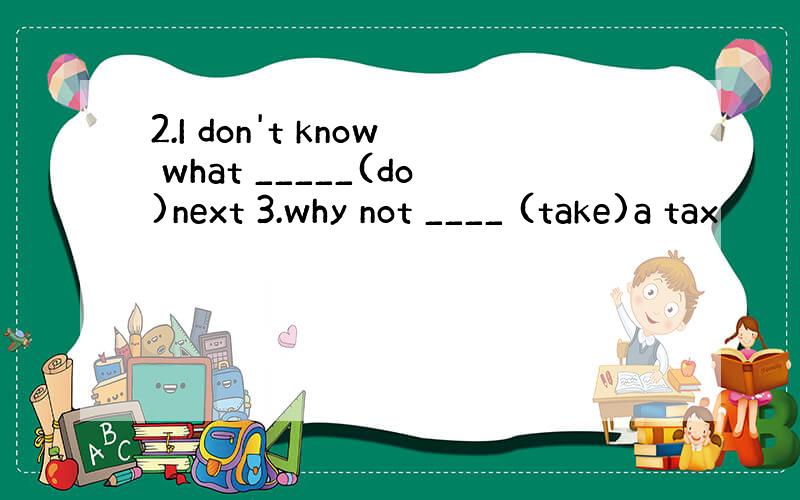 2.I don't know what _____(do)next 3.why not ____ (take)a tax