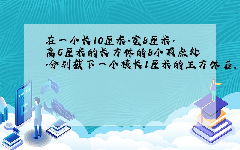 在一个长10厘米.宽8厘米.高6厘米的长方体的8个顶点处.分别截下一个棱长1厘米的正方体后,剩下的表面积和体