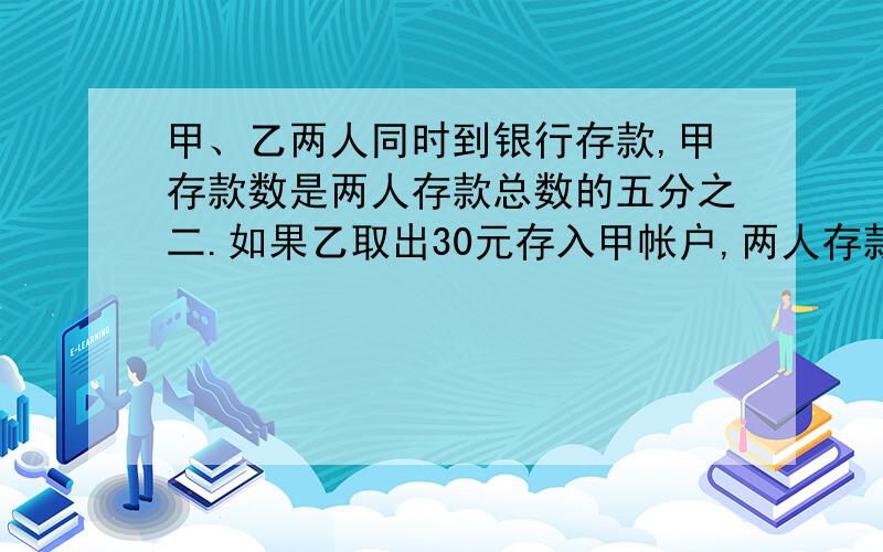 甲、乙两人同时到银行存款,甲存款数是两人存款总数的五分之二.如果乙取出30元存入甲帐户,两人存款的钱