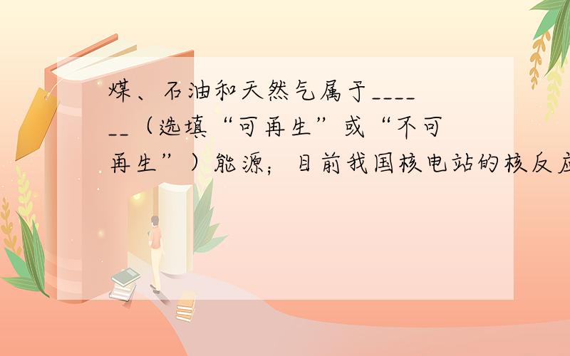 煤、石油和天然气属于______（选填“可再生”或“不可再生”）能源；目前我国核电站的核反应堆中发生的是可以控制的核__