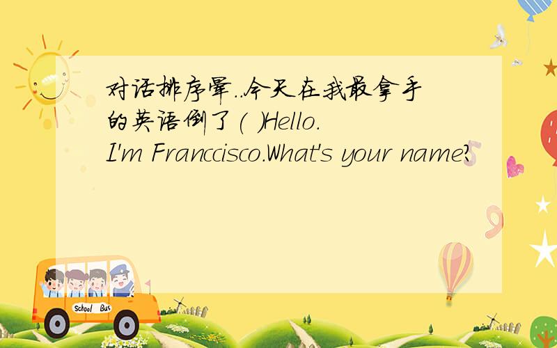 对话排序晕．．今天在我最拿手的英语倒了( )Hello.I'm Franccisco.What's your name?