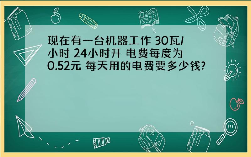 现在有一台机器工作 30瓦/小时 24小时开 电费每度为0.52元 每天用的电费要多少钱?