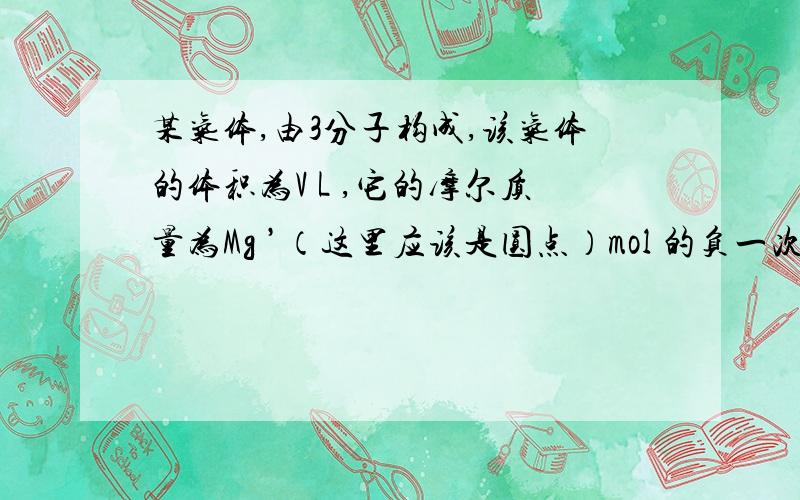 某气体,由3分子构成,该气体的体积为V L ,它的摩尔质量为Mg ’（这里应该是圆点）mol 的负一次方