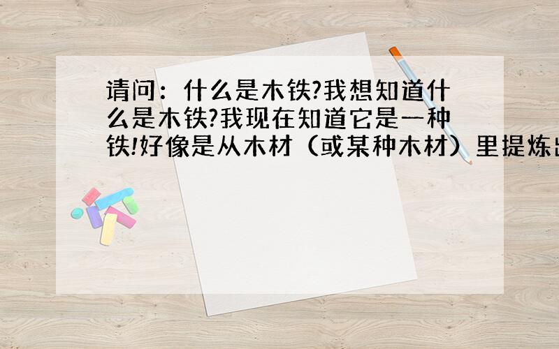 请问：什么是木铁?我想知道什么是木铁?我现在知道它是一种铁!好像是从木材（或某种木材）里提炼出来的! 有知道的人兄请告知