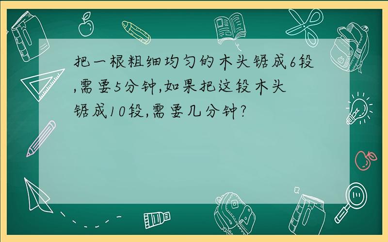 把一根粗细均匀的木头锯成6段,需要5分钟,如果把这段木头锯成10段,需要几分钟?