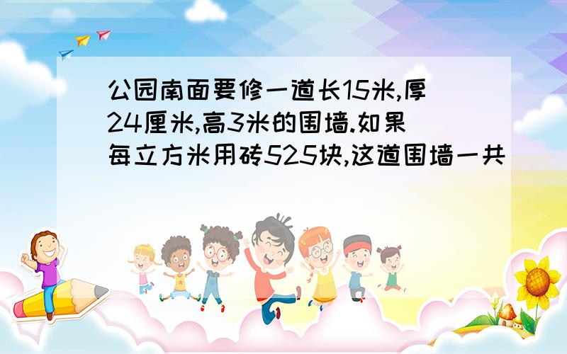 公园南面要修一道长15米,厚24厘米,高3米的围墙.如果每立方米用砖525块,这道围墙一共