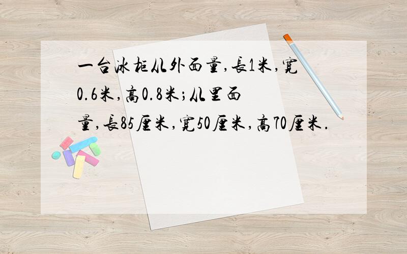 一台冰柜从外面量,长1米,宽0.6米,高0.8米；从里面量,长85厘米,宽50厘米,高70厘米.