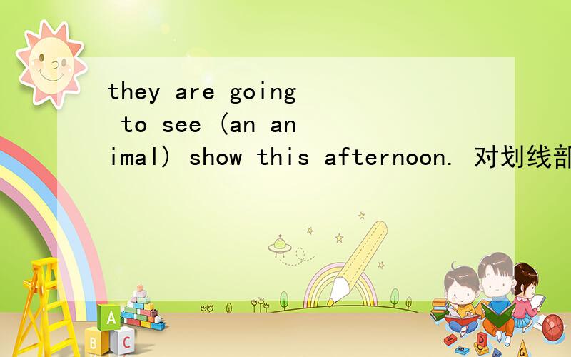 they are going to see (an animal) show this afternoon. 对划线部分