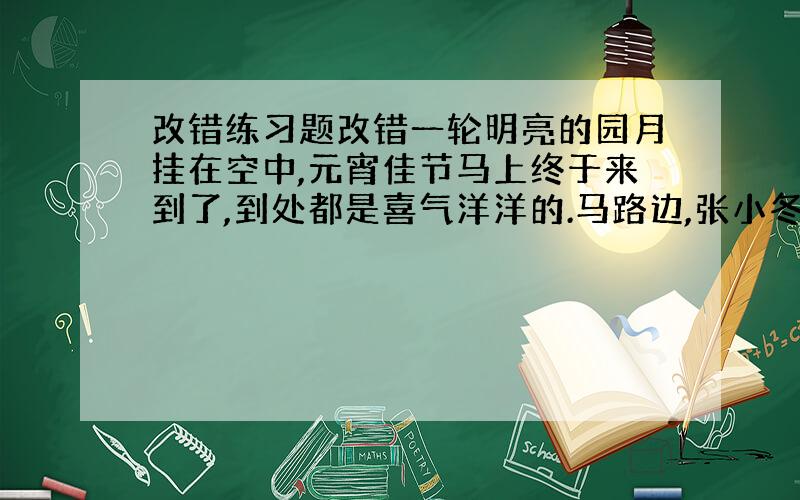 改错练习题改错一轮明亮的园月挂在空中,元宵佳节马上终于来到了,到处都是喜气洋洋的.马路边,张小冬和刘文斌由他的爸爸带着,