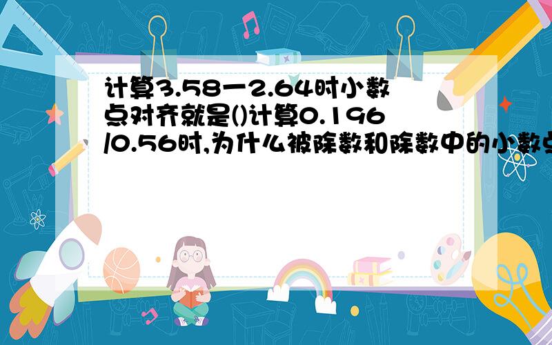 计算3.58一2.64时小数点对齐就是()计算0.196/0.56时,为什么被除数和除数中的小数点可以同时向右移动两位