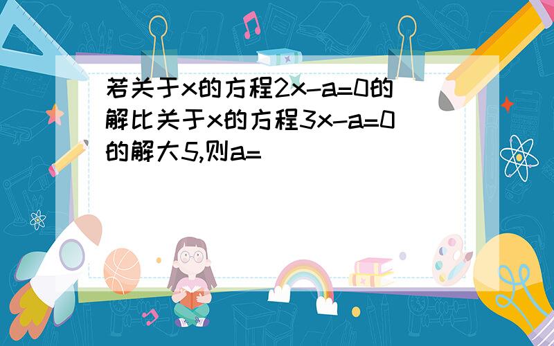 若关于x的方程2x-a=0的解比关于x的方程3x-a=0的解大5,则a=