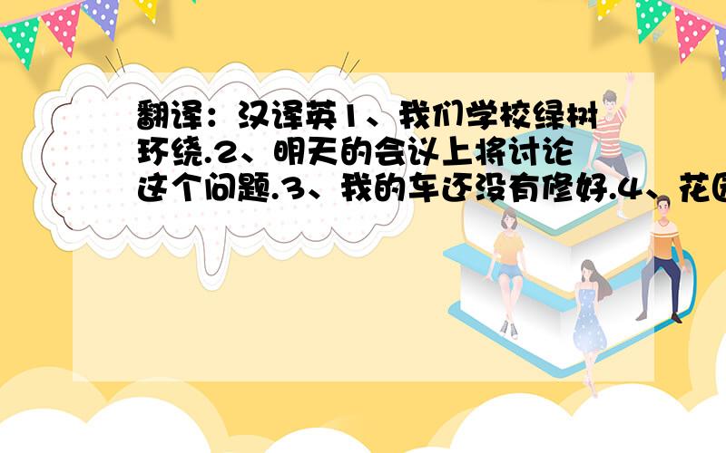 翻译：汉译英1、我们学校绿树环绕.2、明天的会议上将讨论这个问题.3、我的车还没有修好.4、花园已经浇过水了.5、垃圾筐