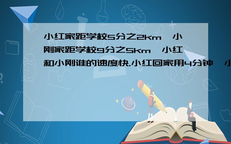 小红家距学校5分之2km,小刚家距学校9分之5km,小红和小刚谁的速度快.小红回家用4分钟,小刚回家用5分钟.