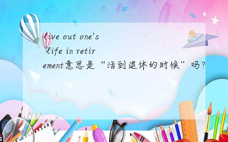 live out one's life in retirement意思是“活到退休的时候”吗?