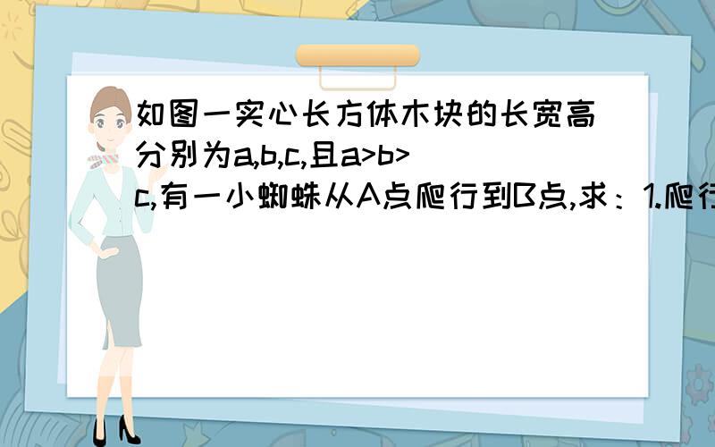 如图一实心长方体木块的长宽高分别为a,b,c,且a>b>c,有一小蜘蛛从A点爬行到B点,求：1.爬行的最短路