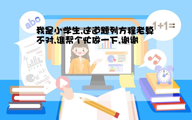 我是小学生,这道题列方程老算不对,谁帮个忙做一下,谢谢