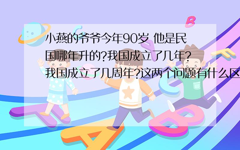 小燕的爷爷今年90岁 他是民国哪年升的?我国成立了几年?我国成立了几周年?这两个问题有什么区别?上面3个问题怎么答?有什