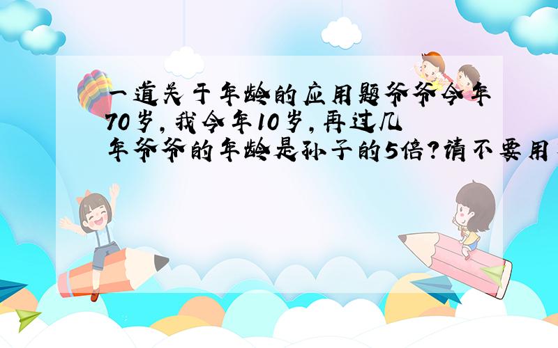 一道关于年龄的应用题爷爷今年70岁,我今年10岁,再过几年爷爷的年龄是孙子的5倍?请不要用方程解答,请说出你的解题思路,