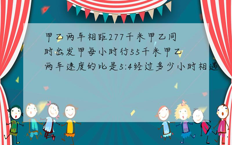 甲乙两车相距277千米甲乙同时出发甲每小时行55千米甲乙两车速度的比是5:4经过多少小时相遇