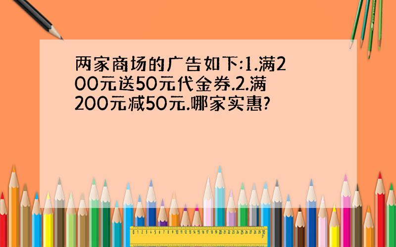 两家商场的广告如下:1.满200元送50元代金券.2.满200元减50元.哪家实惠?