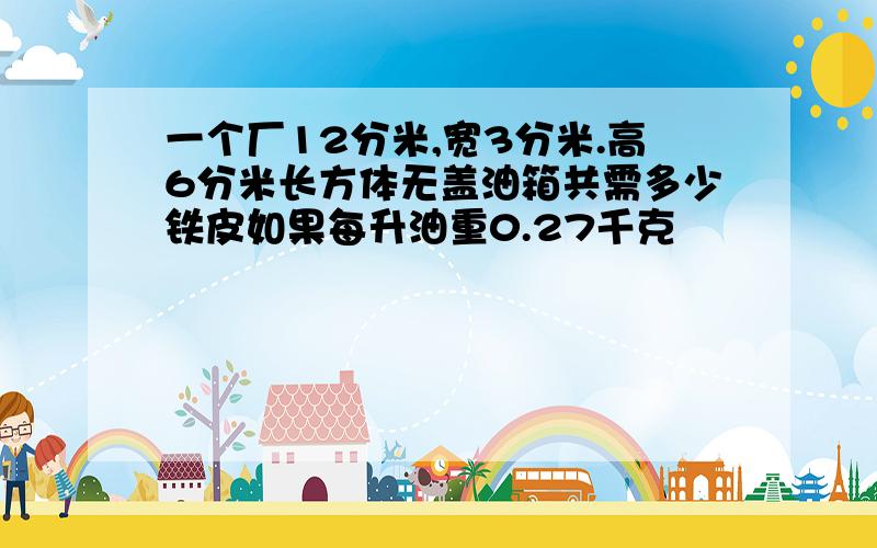 一个厂12分米,宽3分米.高6分米长方体无盖油箱共需多少铁皮如果每升油重0.27千克