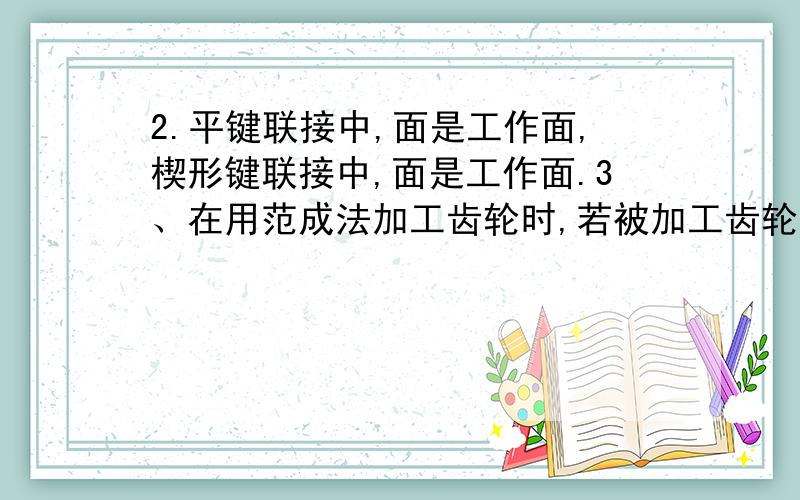 2.平键联接中,面是工作面,楔形键联接中,面是工作面.3、在用范成法加工齿轮时,若被加工齿轮的齿数