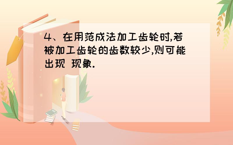 4、在用范成法加工齿轮时,若被加工齿轮的齿数较少,则可能出现 现象.