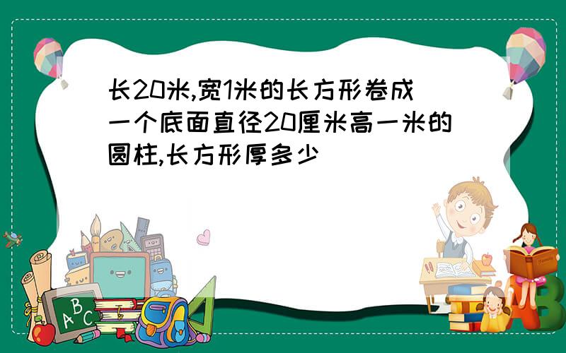 长20米,宽1米的长方形卷成一个底面直径20厘米高一米的圆柱,长方形厚多少