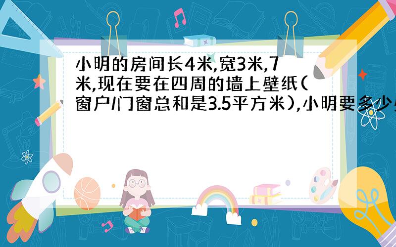 小明的房间长4米,宽3米,7米,现在要在四周的墙上壁纸(窗户/门窗总和是3.5平方米),小明要多少壁纸?