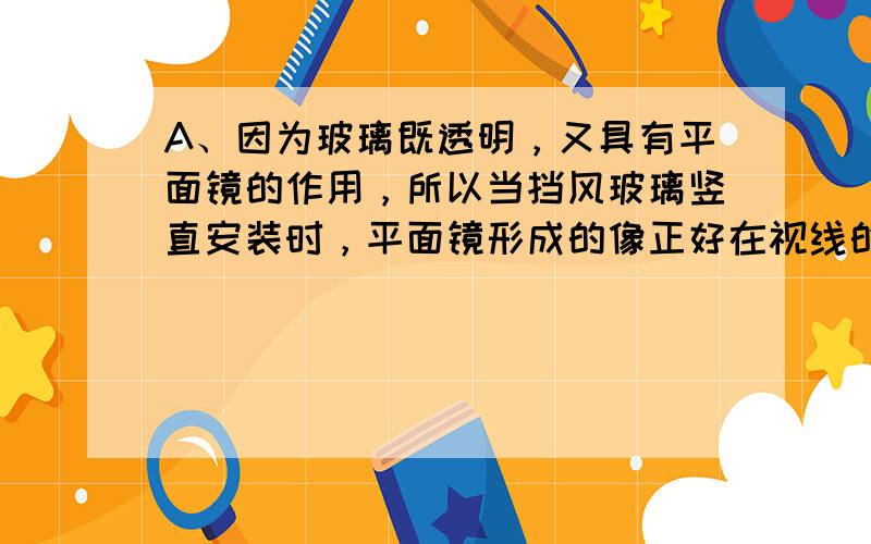 A、因为玻璃既透明，又具有平面镜的作用，所以当挡风玻璃竖直安装时，平面镜形成的像正好在视线的正前方，会造成司机视线模糊