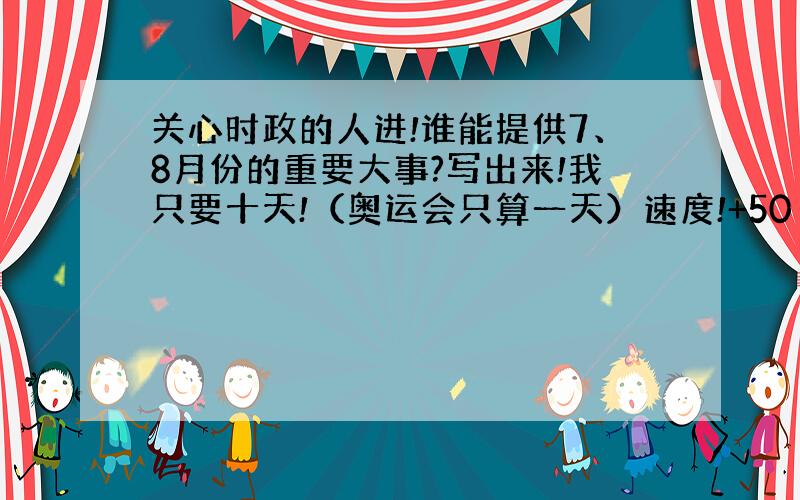 关心时政的人进!谁能提供7、8月份的重要大事?写出来!我只要十天!（奥运会只算一天）速度!+50