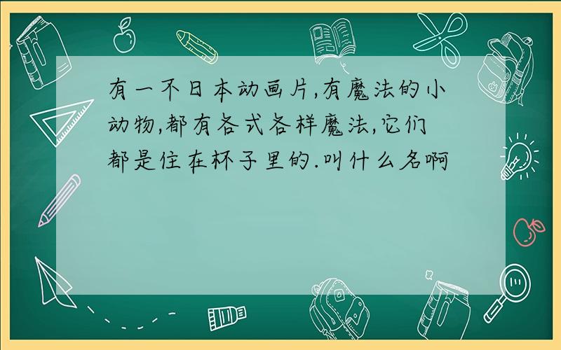 有一不日本动画片,有魔法的小动物,都有各式各样魔法,它们都是住在杯子里的.叫什么名啊