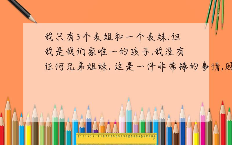 我只有3个表姐和一个表妹.但我是我们家唯一的孩子,我没有任何兄弟姐妹, 这是一件非常棒的事情,因为没有和你抢电视或者好吃