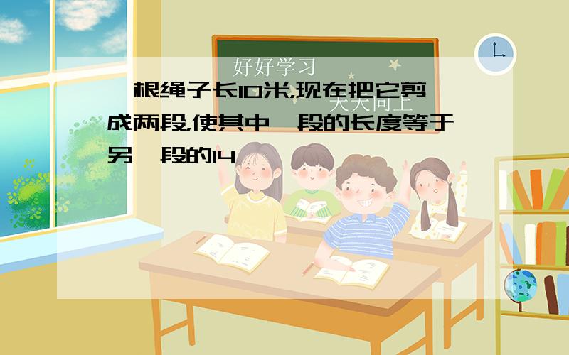 一根绳子长10米，现在把它剪成两段，使其中一段的长度等于另一段的14