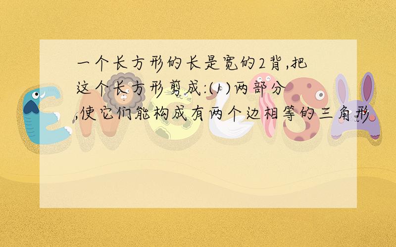 一个长方形的长是宽的2背,把这个长方形剪成:(1)两部分,使它们能构成有两个边相等的三角形