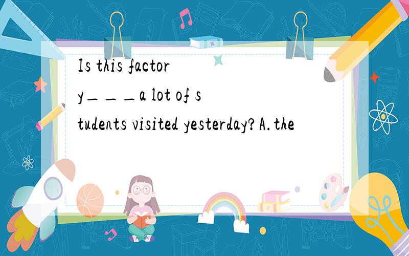 Is this factory___a lot of students visited yesterday?A.the