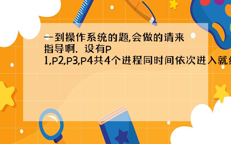 一到操作系统的题,会做的请来指导啊.​设有P1,P2,P3,P4共4个进程同时间依次进入就绪队列中