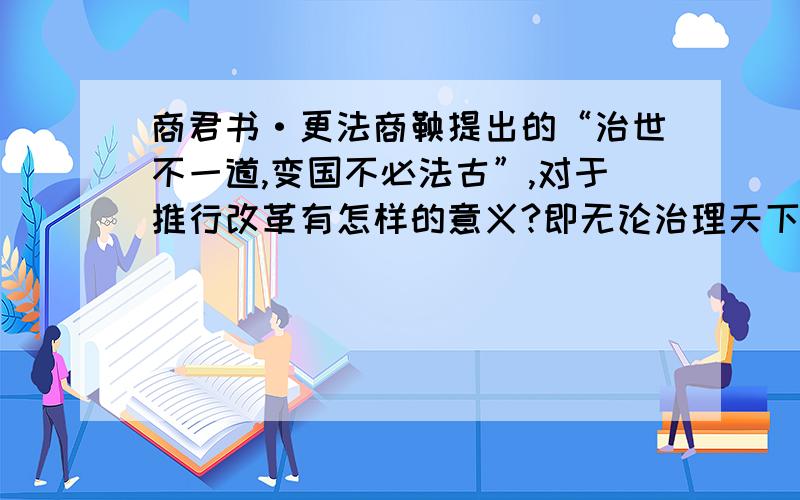 商君书·更法商鞅提出的“治世不一道,变国不必法古”,对于推行改革有怎样的意义?即无论治理天下还是国家，都不能按照死板的方