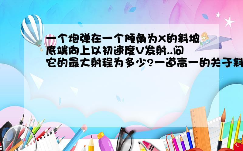 一个炮弹在一个倾角为X的斜坡底端向上以初速度V发射..问它的最大射程为多少?一道高一的关于斜抛的物理题