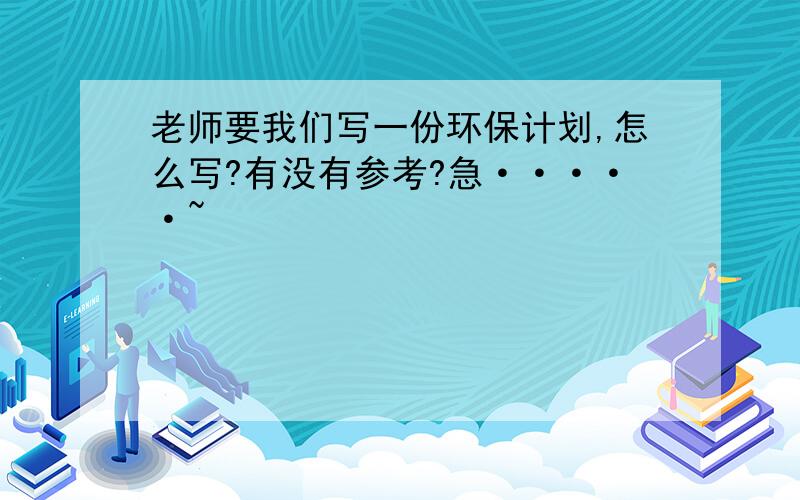 老师要我们写一份环保计划,怎么写?有没有参考?急·····~