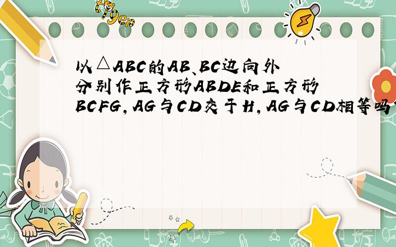 以△ABC的AB、BC边向外分别作正方形ABDE和正方形BCFG,AG与CD交于H,AG与CD相等吗?