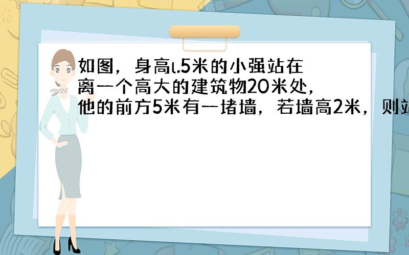 如图，身高l.5米的小强站在离一个高大的建筑物20米处，他的前方5米有一堵墙，若墙高2米，则站立的小强观察这个建筑物时，