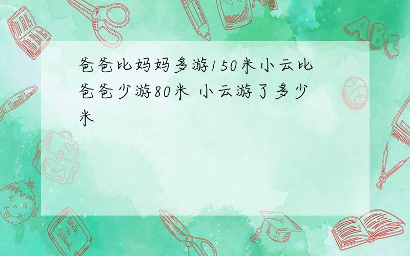 爸爸比妈妈多游150米小云比爸爸少游80米 小云游了多少米