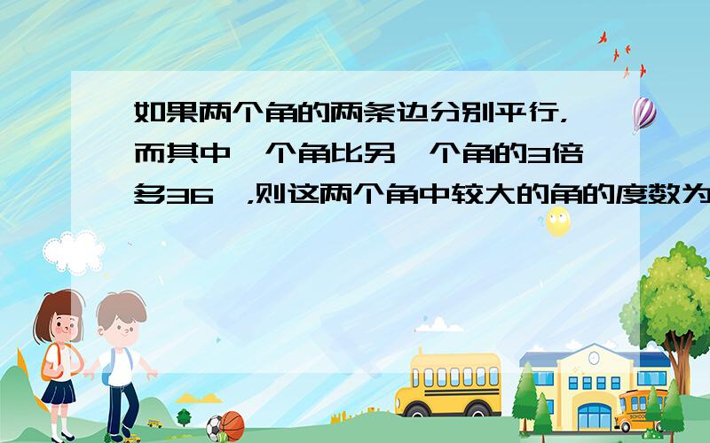 如果两个角的两条边分别平行，而其中一个角比另一个角的3倍多36°，则这两个角中较大的角的度数为 ___ ．