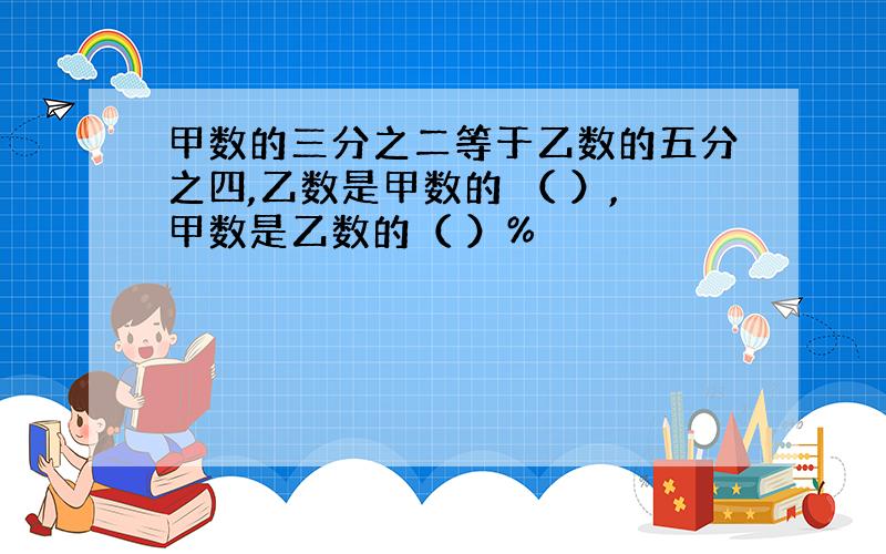 甲数的三分之二等于乙数的五分之四,乙数是甲数的 （ ）,甲数是乙数的（ ）%